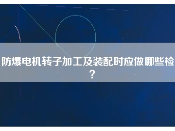 防爆电机转子加工及装配时应做哪些检查？