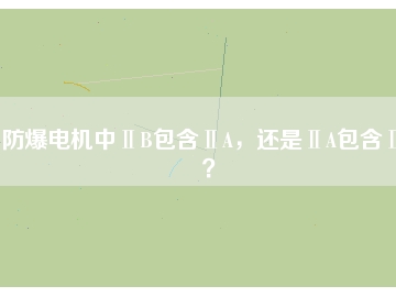 防爆电机中ⅡB包含ⅡA，还是ⅡA包含ⅡB？